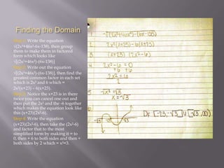 Finding the Domain
Step 1: Write the equation
√(2x³+46x²-6x-138), then group
them to make them in factored
form which looks like
√[(2x³+46x²)-(6x-138)]
Step 2: Write out the equation
√[(2x³+46x²)-(6x-138)], then find the
greatest common factor in each set
which is 2x² and 6 which =
2x²(x+23) – 6(x+23).
Step 3: Notice the x+23 is in there
twice you can cancel one out and
then put the 2x² and the -6 together
which makes the equation look like
this (x+23)(2x²-6).
Step 4: Write the equation
(x+23)(2x²-6), then take the (2x²-6)
and factor that to the most
simplified form by making it = to
0, then + 6 to both sides and then ÷
both sides by 2 which = x²=3.

 