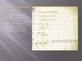 Finding the Domain
Pg. 2
Step 5: Write out the equation
x²= 3, then √ both sides which looks
like √(x²) = √(3) which = x = √(3).
Step 6: This orientation of the graph
indicates that the equation has 3
factors and has a positive A value.
The graph goes through -23, √(3), and √(3) which makes the
domain [-23, -√(3)] U [√(3), ∞).

 
