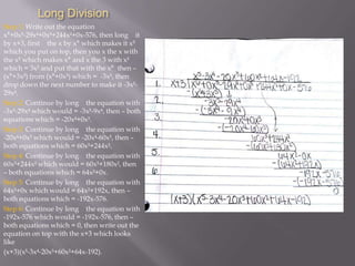 Long Division
Step 1: Write out the equation
x⁶+0x-29x+0x³+244x²+0x-576, then long it
by x+3, first the x by x⁶ which makes it x
which you put on top, then you x the x with
the x which makes x⁶ and x the 3 with x
which = 3x and put that with the x⁶ then –
(x⁶+3x) from (x⁶+0x) which = -3x, then
drop down the next number to make it -3x29x.
Step 2: Continue by long the equation with
-3x-29x which would = -3x-9x, then – both
equations which = -20x+0x³.
Step 3: Continue by long the equation with
-20x+0x³ which would = -20x-60x³, then –
both equations which = 60x³+244x².
Step 4: Continue by long the equation with
60x³+244x² which would = 60x³+180x², then
– both equations which = 64x²+0x.
Step 5: Continue by long the equation with
64x²+0x which would = 64x²+192x, then –
both equations which = -192x-576.
Step 6: Continue by long the equation with
-192x-576 which would = -192x-576, then –
both equations which = 0, then write out the
equation on top with the x+3 which looks
like
(x+3)(x-3x-20x³+60x²+64x-192).

 
