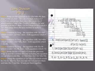 Long Division
Pg. 3
Step 1: Write out the equation x-5x³-10x²+80x-96, then
long ÷ it by x-3, first the x by x which makes it x³
which you put on top, then you x the x with the x³
which makes x and x the -3 with x³ which = -3x³ and
put that with the x then – (x-3x³) from (x-5x³) which =
-2x³, then drop down the next number to make it
-2x³-10x².
Step 2: Continue by long the equation with -2x³-10x²
which would = -2x³+6x², then – both equations which =
-16x²+80x.
Step 3: Continue by long the equation with -16x²+80x
which would = -16x²+48x, then – both equations which
= 32x-96.
Step 4: Continue by long the equation with 32x-96
which would = 32x-96, then – both equations which = 0.
Step 5: Write out the x+3 and x+2 from the previous
long ’s and the x-3 from this one including the equation
on top which looks like (x+3)(x+2)(x-3)(x³-2x²-16x+32).
Step 6: Group the equation (x³-2x²-16x+32) which would
be x²(x-2)- 16(x+2), then you take the x-2 and join them
and take the x² and the -16 and put them together.

 