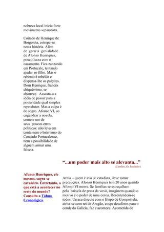 nobreza local inicia forte
movimento separatista.
Coitado de Henrique de
Borgonha, estrepa-se
nesta história. Além
de gerar a genialidade
de Afonso Henriques,
pouco lucra com o
casamento. Fica zanzando
em Portucale, tentando
ajudar ao filho. Mas o
rebento é rebelde e
dispensa-lhe os palpites.
Dom Henrique, francês
chiquérrimo, se
aborrece. Assusta-o a
idéia de passar para a
posteridade qual simples
reprodutor. Mas a culpa é
do sogro. Afonso VI, ao
engendrar a novela,
comete um de
seus poucos erros
políticos: não leva em
conta nem o bairrismo do
Condado Portucalense,
nem a possibilidade de
alguém armar uma
falseta.

“...um poder mais alto se alevanta...”
(Camões, Os Lusíadas)

Afonso Henriques, ele
mesmo, sagra-se
cavaleiro. Entretanto, o
que está a acontecer no
resto do mundo?
Consulta a Tábua
Cronológica.

Arma – quem é avô de estadista, deve tomar
precauções. Afonso Henriques tem 20 anos quando
Afonso VI morre. Se famílias se estraçalham
pela baixela de prata da vovó, imaginem quando o
motivo é o poder de uma coroa. Desentendem-se
todos. Urraca discute com o Bispo de Compostela,
atrita-se com rei de Aragão, cospe desaforos para o
conde da Galícia, faz e acontece. Acometida de

 