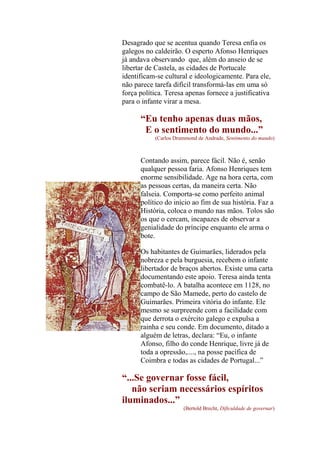 Desagrado que se acentua quando Teresa enfia os
galegos no caldeirão. O esperto Afonso Henriques
já andava observando que, além do anseio de se
libertar de Castela, as cidades de Portucale
identificam-se cultural e ideologicamente. Para ele,
não parece tarefa difícil transformá-las em uma só
força política. Teresa apenas fornece a justificativa
para o infante virar a mesa.

“Eu tenho apenas duas mãos,
E o sentimento do mundo...”
(Carlos Drummond de Andrade, Sentimento do mundo)

Contando assim, parece fácil. Não é, senão
qualquer pessoa faria. Afonso Henriques tem
enorme sensibilidade. Age na hora certa, com
as pessoas certas, da maneira certa. Não
falseia. Comporta-se como perfeito animal
político do início ao fim de sua história. Faz a
História, coloca o mundo nas mãos. Tolos são
os que o cercam, incapazes de observar a
genialidade do príncipe enquanto ele arma o
bote.
Os habitantes de Guimarães, liderados pela
nobreza e pela burguesia, recebem o infante
libertador de braços abertos. Existe uma carta
documentando este apoio. Teresa ainda tenta
combatê-lo. A batalha acontece em 1128, no
campo de São Mamede, perto do castelo de
Guimarães. Primeira vitória do infante. Ele
mesmo se surpreende com a facilidade com
que derrota o exército galego e expulsa a
rainha e seu conde. Em documento, ditado a
alguém de letras, declara: “Eu, o infante
Afonso, filho do conde Henrique, livre já de
toda a opressão,...., na posse pacífica de
Coimbra e todas as cidades de Portugal...”

“...Se governar fosse fácil,
não seriam necessários espíritos
iluminados...”
(Bertold Brecht, Dificuldade de governar)

 