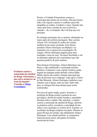 Pronto, o Condado Portucalense começa a
escorregar para dentro de seu bolso. Daí para frente,
cabe a ele segurar a peteca e combater quem lhe
atrapalhar os sonhos. Combate e vence. Quando não
vence pela força, moedas de ouro resolvem a
situação – ah, a corrupção, não é de hoje que nos
persegue.
Os inimigos principais são os mouros, aboletados na
maior parte do território português. Mas o primo
Afonso VII e Fernando II, ambos de Castela,
também levam umas cacetadas. Este último,
prenderá Afonso Henriques em Badajoz e se
espantará com a riqueza do rei português. De
resgate, Afonso Henriques pagará quase duas
toneladas e meia de ouro. Na maior facilidade e sob
os delirantes aplausos dos conterrâneos que não
queriam perdê-lo de jeito nenhum.
Para alcançar tal prestígio, Afonso Henriques sua.
Passa a vida combatendo e costurando acordos
políticos. O primeiro, com a Igreja Católica, pedra
O infante custeia a
angular do qualquer poder durante a baixa Idade
construção da catedral Média. Quem não recebe a benção episcopal que
de Braga. Entretanto, o trate de procurar novo emprego. Logo após a vitória
que está a acontecer no de São Mamede, Afonso Henriques estabelece suas
resto do mundo?
relações com a Igreja: cede em tudo. Sabe onde
Consulta a Tábua
pisa, os clérigos têm força demais para serem
Cronológica.
contrariados.
Em troca de apoio amplo, geral e irrestrito, o
arcebispo de Braga recebe a garantia de seus
privilégios: direito de cunhar moedas e autoridade
absoluta sobre a cidade. Não satisfeito, o infante
custeia a construção da catedral de Braga, abarrota
os piedosos cofres, reconhece a autoridade divina
sobre a sua e prestigia os eventos da fé. Espanto: os
arcebispos de Braga cumprem sua parte. Durante os
quase 60 anos de reinado, não abandonam Afonso
Henriques. Uma relação perfeita, se casamentos
transcorressem assim, advogados de família
morreriam de fome.

 