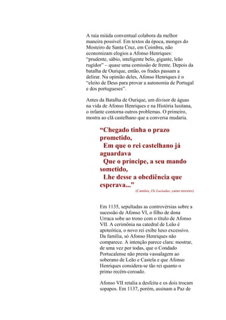 A raia miúda conventual colabora da melhor
maneira possível. Em textos da época, monges do
Mosteiro de Santa Cruz, em Coimbra, não
economizam elogios a Afonso Henriques:
“prudente, sábio, inteligente belo, gigante, leão
rugidor” – quase uma comissão de frente. Depois da
batalha de Ourique, então, os frades passam a
delirar. Na opinião deles, Afonso Henriques é o
“eleito de Deus para provar a autonomia de Portugal
e dos portugueses”.
Antes da Batalha de Ourique, um divisor de águas
na vida de Afonso Henriques e na História lusitana,
o infante contorna outros problemas. O primeiro,
mostra ao clã castelhano que a conversa mudaria.

“Chegado tinha o prazo
prometido,
Em que o rei castelhano já
aguardava
Que o príncipe, a seu mando
sometido,
Lhe desse a obediência que
esperava...”
(Camões, Os Lusíadas, canto terceiro)

Em 1135, sepultadas as controvérsias sobre a
sucessão de Afonso VI, o filho de dona
Urraca sobe ao trono com o título de Afonso
VII. A cerimônia na catedral de Leão é
apoteótica, o novo rei exibe luxo excessivo.
Da família, só Afonso Henriques não
comparece. A intenção parece clara: mostrar,
de uma vez por todas, que o Condado
Portucalense não presta vassalagem ao
soberano de Leão e Castela e que Afonso
Henriques considera-se tão rei quanto o
primo recém-coroado.
Afonso VII retalia a desfeita e os dois trocam
sopapos. Em 1137, porém, assinam a Paz de

 