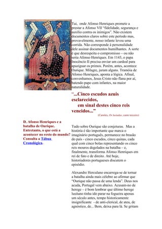Tui, onde Afonso Henriques promete a
prestar a Afonso VII “fidelidade, segurança e
auxílio contra os inimigos”. Não existem
documentos claros sobre este período mas,
provavelmente, nosso infante levou uma
corrida. Não corresponde à personalidade
dele assinar documentos humilhantes. A sorte
é que desrespeita o compromisso – ou não
seria Afonso Henriques. Em 1143, o papa
Inocêncio II precisa enviar um cardeal para
apaziguar os primos. Porém, antes, acontece
Ourique. Milagre, juram alguns. Tramóia de
Afonso Henriques, aponta a lógica. Afinal,
convenhamos, Jesus Cristo não flana por aí,
batendo papo com infantes, na maior
naturalidade.

“...Cinco escudos azuis
esclarecidos,
em sinal destes cinco reis
vencidos...”
(Camões, Os lusíadas, canto terceiro)

D. Afonso Henriques e a
batalha de Ourique.
Entretanto, o que está a
acontecer no resto do mundo?
Consulta a Tábua
Cronológica.

Tudo sobre Ourique são conjeturas. Mas a
história é tão importante que marca o
imaginário português, permanece no brasão
do país - cinco escudos, cinco quinas, cada
qual com cinco bolas representando os cinco
reis mouros degolados na batalha – e,
finalmente, transforma Afonso Henriques em
rei de fato e de direito. Até hoje,
historiadores portugueses discutem o
episódio.
Alexandre Herculano encarrega-se de tornar
a batalha ainda mais célebre ao afirmar que
“Ourique não passa de uma lenda”. Deus nos
acuda, Portugal vem abaixo. Acusam-no de
herege – é bom lembrar que último herege
lusitano tinha ido parar na fogueira apenas
um século antes, tempo historicamente
insignificante - de anti-clerical, de ateu, de
agnóstico, de... Bem, deixa para lá. Se gritam

 