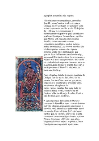 algo pior, a memória não registra.
Historiadores contemporâneos, entre eles
José Hermano Saraiva, tendem a colocar
Ourique no devido lugar. De concreto, sabese que ocorre uma batalha no dia 25 de julho
de 1139, que o exército mouro é
numericamente superior e que a vitória cabe
a Afonso Henriques. Desconfia-se, também,
que Afonso VII, naquela altura sitiando
Aurélia, cidade moura de enorme
importância estratégica, ajuda a meter o
primo na enrascada. Ao receber a notícia que
o infante pratica uma razzia – tipo de
combate usado pelos portugueses, que
gostam de se infiltrar em território inimigo,
surpreendê-los, destruí-los e fugir correndo –,
Afonso VII mexe seus pauzinhos, desviando
o exército islâmico que marchava em socorro
à Aurélia, para destruir o infante. Pode ser, a
participação de Afonso VII não passa de
mais uma hipótese.
Nem o local da batalha é preciso. A cidade de
Ourique fica tão ao sul de Lisboa, tão no
interior dos territórios mouros, que parece
impossível o infante ter se arriscado tanto.
No entanto, há registros de
outras razzias ousadas. Por outro lado, no
início da Idade Média, chamava-se de
Ourique o Baixo-Alentejo. Lenda e História
não decifram estes mistérios.
A versão popular da batalha de Ourique
conta que Afonso Henriques combate imenso
exército islâmico, mata cinco reis mouros e
coloca o resto da multidão para correr. Tudo
em um dia. Especial favor de Cristo Nosso
Senhor que, na véspera, aparece ao infante
com quem conversa amigavelmente. Apenas
Afonso Henriques vê Cristo - que, aliás,
surge escoltado de anjos – e apenas Afonso
Henriques ouve-o garantir a próxima e

 