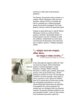 encerrava a vida como rei de primeira
grandeza.
Em Zamora, do encontro entre os primos e o
cardeal, Afonso Henriques colhe um lucro
imediato. Afonso VII tira o cavalinho da
chuva e entende que o infante português
jamais lhe prestará vassalagem. Por conta
própria, começa a tratá-lo de igual para igual.
Engana-se quem pensa que a vida de Afonso
Henriques resume-se a trançar fofocas
políticas, fazendo e desfazendo aliados. O
homem parece uma fera. Combate ao lado
dos soldados, comportando-se como igual,
sem frescuras de hierarquia. Sua tropa mais
que o respeita: venera-o . Obedece qualquer
ordem.

“... sangue seco nas roupas,
olhar duro,
na roupa o crime escrito...”
(Carlos Drummond de Andrade, Os assassinos)

Com a desculpa de empurrar infiéis de volta
aos locais de origem, Afonso Henriques
amplia o território português: Lisboa,
Santarém, Almada, Óbidos, Palmela,
Sesimbra. Combate após combate, destruindo
mouros como quem destrói ratos, Afonso
Henriques constrói seu reino. Na reconquista,
a política é de terra arrasada: matar quem se
movia, queimar o resto. Quase um milênio
antes de os americanos levarem uma corrida
dos subnutridos guerrilheiros vietcongs,
Afonso Henriques adota táticas de guerrilha.
Comandando um exército pequeno, ele
entende que sua vantagem mora no elemento
surpresa. Os generais da época pedem os sais
com tamanha ousadia - como se, para morrer,
fosse realmente necessário seguir um

 