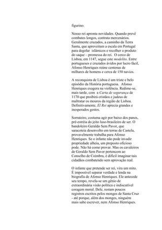 figurino.
Nosso rei apronta novidades. Quando prevê
combates longos, contrata mercenários.
Geralmente cruzados, a caminho da Terra
Santa, que aproveitam a escala em Portugal
para degolar islâmicos e recolher o produto
do saque – promessa do rei. O cerco de
Lisboa, em 1147, segue este modelito. Entre
portugueses e cruzados ávidos por lucro fácil,
Afonso Henriques reúne centenas de
milhares de homens e cerca de 150 navios.
A reconquista de Lisboa é um triste e belo
episódio da História portuguesa. Afonso
Henriques exagera na violência. Redime-se,
mais tarde, com a Carta de segurança de
1170 que proibirá cristãos e judeus de
maltratar os mouros da região de Lisboa.
Definitivamente, El Rei aprecia grandes e
inesperados gestos.
Sorrateiro, costuma agir por baixo dos panos,
pré-estréia do jeito luso-brasileiro de ser. O
bandoleiro Geraldo Sem Pavor, que
saracoteia desenvolto em terras de Castela,
provavelmente trabalha para Afonso
Henriques. Se o infante não pode invadir
propriedade alheia, um preposto oficioso
pode. Não há como provar. Mas os cavaleiros
de Geraldo Sem Pavor pertencem ao
Conselho de Coimbra, é difícil imaginar tais
cidadãos combatendo sem aprovação real.
O infante que pretende ser rei, vira um mito.
É impossível separar verdade e lenda na
biografia de Afonso Henriques. Ele antecede
seu tempo, revela-se um gênio de
extraordinária visão política e indiscutível
coragem moral. Dele, restam poucos
registros escritos pelos monges de Santa Cruz
- até porque, além dos monges, ninguém
mais sabe escrever, nem Afonso Henriques.

 