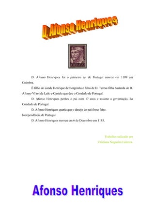 D. Afonso Henriques foi o primeiro rei de Portugal nasceu em 1109 em
Coimbra.
É filho do conde Henrique de Borgonha e filho de D. Teresa filha bastarda de D.
Afonso VI rei de Leão e Castela que deu o Condado de Portugal.
D. Afonso Henriques perdeu o pai com 17 anos e assume a governação, do
Condado de Portugal.
D. Afonso Henriques queria que o desejo do pai fosse feito:
Independência de Portugal.
D. Afonso Henriques morreu em 6 de Dezembro em 1185.

Trabalho realizado por
Cristiana Nogueira Ferreira.

 