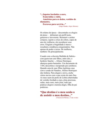 “...Sapatos bordados a ouro,
Esmeraldas e rubis,
Ametistas para os dedos, vestidos de
diamantes,
Escravas para servi-la...”
(Jorge Amado, Alegre Menina)

Os relatos da época – descontados os elogios
de praxe - delineiam um perfil justo,
generoso e irreverente. Retratam o caráter
corajoso, sujeito a crises de cólera, capaz de
atos de violência e de reconhecer seus
erros. Elogiam a frugalidade à mesa e
ressaltam a tendência conquistadora. Não
apenas de poder e terras. De mulheres,
também. Ou principalmente.
Casado com a discreta Mafalda de Sabóia com quem tem sete filhos, entre eles, o
herdeiro Sancho –, Afonso Henriques
abençoa quatro bastardos. Um documento de
1184, descortina o inesperado pai carinhoso.
Quando uma de suas filhas legítimas casa
com o conde de Flandres, Afonso Henriques
não titubeia. Para alegrar a noiva, enche
vários navios com o que existe de mais fino.
As naus saem do porto de Lisboa abarrotadas
de vestidos bordado a ouro, jóias preciosas,
sedas, mais ouro, mais jóias, tudo que
pudesse alegrar a menina alegre, filha de pai
poderoso.

“Que destino é o meu senão o
de assistir o meu destino...”
(Vinicius de Moraes, A vida vivida)

 