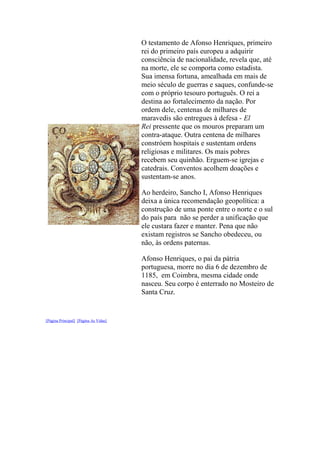 O testamento de Afonso Henriques, primeiro
rei do primeiro país europeu a adquirir
consciência de nacionalidade, revela que, até
na morte, ele se comporta como estadista.
Sua imensa fortuna, amealhada em mais de
meio século de guerras e saques, confunde-se
com o próprio tesouro português. O rei a
destina ao fortalecimento da nação. Por
ordem dele, centenas de milhares de
maravedis são entregues à defesa - El
Rei pressente que os mouros preparam um
contra-ataque. Outra centena de milhares
constróem hospitais e sustentam ordens
religiosas e militares. Os mais pobres
recebem seu quinhão. Erguem-se igrejas e
catedrais. Conventos acolhem doações e
sustentam-se anos.
Ao herdeiro, Sancho I, Afonso Henriques
deixa a única recomendação geopolítica: a
construção de uma ponte entre o norte e o sul
do país para não se perder a unificação que
ele custara fazer e manter. Pena que não
existam registros se Sancho obedeceu, ou
não, às ordens paternas.
Afonso Henriques, o pai da pátria
portuguesa, morre no dia 6 de dezembro de
1185, em Coimbra, mesma cidade onde
nasceu. Seu corpo é enterrado no Mosteiro de
Santa Cruz.

[Página Principal] [Página As Vidas]

 