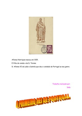 Afonso Henriques nasceu em 1109.
E filho do conde e de D. Teresa.
D. Afonso VI de Leão e Castela que deu o condado de Portugal ao seu genro.

Trabalho realizado por:
Inês

 
