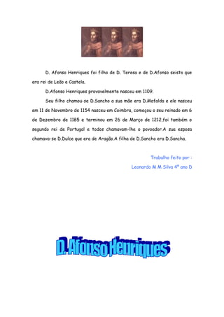 D. Afonso Henriques foi filho de D. Teresa e de D.Afonso seisto que
era rei de Leão e Castela.
D.Afonso Henriques provavelmente nasceu em 1109.
Seu filho chamou-se D.Sancho a sua mãe era D.Mafalda e ele nasceu
em 11 de Novembro de 1154 nasceu em Coimbra, começou o seu reinado em 6
de Dezembro de 1185 e terminou em 26 de Março de 1212,foi também o
segundo rei de Portugal e todos chamavam-lhe o povoador.A sua esposa
chamava-se D.Dulce que era de Aragão.A filha de D.Sancho era D.Sancha.

Trabalho feito por :
Leonardo M M Silva 4º ano D

 