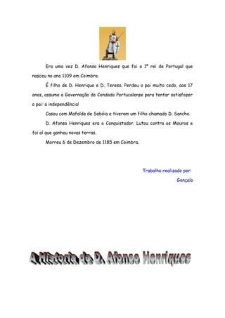 Era uma vez D. Afonso Henriques que foi o 1º rei de Portugal que
nasceu no ano 1109 em Coimbra.
É filho de D. Henrique e D. Teresa. Perdeu o pai muito cedo, aos 17
anos, assume a Governação do Condado Portucalense para tentar satisfazer
o pai: a independência!
Casou com Mafalda de Sabóia e tiveram um filho chamado D. Sancho.
D. Afonso Henriques era o Conquistador. Lutou contra os Mouros e
foi aí que ganhou novas terras.
Morreu 6 de Dezembro de 1185 em Coimbra.

Trabalho realizado por:
Gonçalo

 