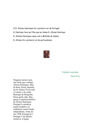 O D. Afonso Henriques foi o primeiro rei de Portugal.
D. Henrique teve um filho que se chama D. Afonso Henrique.
D. Afonso Henriques casou com a Mafalda de Sabóia.
D. Afonso foi o primeiro rei de portucalense.

Trabalho realizado:
Nuno Cruz

Ninguém merece mais
este título que o infante
Afonso Henriques, filho
de dona Teresa, bastarda
do rei Afonso VI de Leão
e Castela, e do conde
Henrique de Borgonha.
Pouca gente sabe. Mas,
graças à esperteza política
de Afonso Henriques,
Portugal é a primeira
nação européia a se
estabelecer como Estado
independente. Antes do
ano 1200, Portugal já é
Portugal. Com direito,
inclusive, a língua

 