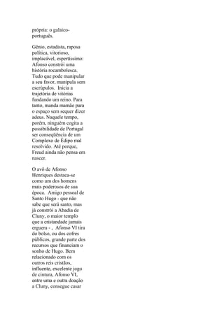 própria: o galaicoportuguês.
Gênio, estadista, raposa
política, vitorioso,
implacável, espertíssimo:
Afonso constrói uma
história rocambolesca.
Tudo que pode manipular
a seu favor, manipula sem
escrúpulos. Inicia a
trajetória de vitórias
fundando um reino. Para
tanto, manda mamãe para
o espaço sem sequer dizer
adeus. Naquele tempo,
porém, ninguém cogita a
possibilidade de Portugal
ser conseqüência de um
Complexo de Édipo mal
resolvido. Até porque,
Freud ainda não pensa em
nascer.
O avô de Afonso
Henriques destaca-se
como um dos homens
mais poderosos de sua
época. Amigo pessoal de
Santo Hugo - que não
sabe que será santo, mas
já constrói a Abadia de
Cluny, o maior templo
que a cristandade jamais
erguera - , Afonso VI tira
do bolso, ou dos cofres
públicos, grande parte dos
recursos que financiam o
sonho de Hugo. Bem
relacionado com os
outros reis cristãos,
influente, excelente jogo
de cintura, Afonso VI,
entre uma e outra doação
a Cluny, consegue casar

 