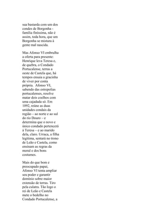 sua bastarda com um dos
condes de Borgonha família finíssima, não é
assim, toda hora, que um
Borgonha se mistura à
gente mal nascida.
Mas Afonso VI embrulha
a oferta para presente:
Henrique leva Teresa e,
de quebra, o Condado
Portucalense, terras a
oeste de Castela que, há
tempos ensaia a gracinha
de viver por conta
própria. Afonso VI,
sabendo das estrepolias
portucalenses, resolve
matar dois coelhos com
uma cajadada só. Em
1092, reúne as duas
unidades condais da
região – ao norte e ao sul
do rio Douro – e
determina que o novo e
único condado pertencerá
à Teresa – e ao marido
dela, claro. Urraca, a filha
legítima, sentará no trono
de Leão e Castela, como
ensinam as regras da
moral e dos bons
costumes.
Mais do que bom e
preocupado papai,
Afonso VI tenta ampliar
seu poder e garantir
domínio sobre maior
extensão de terras. Tiro
pela culatra. Tão logo o
rei de Leão e Castela
mete o bedelho no
Condado Portucalense, a

 