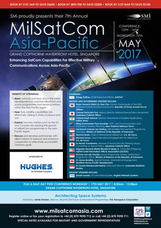 www.milsatcomasia.com
Register online or fax your registration to +44 (0) 870 9090 712 or call +44 (0) 870 9090 711
SPECIAL RATES AVAILABLE FOR MILITARY AND GOVERNMENT REPRESENTATIVES
@SMiGroupDefence
@SMimilsatcom
#MilSatComAsia
CHAIRMAN:
Gregg Daffner, Chief Executive Officer, GAPSAT
MILITARY AND GOVERNMENT SPEAKERS INCLUDE:
Major General (Retd.) In Hee Cho, Former Commander of the ROK
Defence Communications Command, Republic of Korea Armed Forces
Military
Colonel Shinichiro Tsui, Deputy Director National Space Policy Secretariat,
Japanese Cabinet Office
Colonel Kapil Jaiswal, Director, Directorate of Satellite Applications, 	
Indian Army
Wing Commander Paul Drysdale, JSO1 Joint Communication and
Information Systems Planning, New Zealand Defence Force
Lieutenant Colonel Jon Ginting, MSS Satellite Procurement Programme
Manager, Ministry of Defence of the Republic of Indonesia
Deanna Ryals, Chief of International MilSatCom, U.S. Air Force
Michael Laney, Lead International Engagement for MilSatCom, 		
U.S. Air Force
Dr Hiroshi Yamakawa, Member of Space Security Working Group,
Committee on Space Policy, Japanese Cabinet Office
Brigadier General (Retd) Nicolas D Ojeda Jr, Councillor-Philippines, 	
ASEAN Chief Information Officer Association (ACIOA)
Thomas van der Heyden, Senior Programme Advisor, SatKomHan
Programme Office, Ministry of Defence of the Republic of Indonesia
Dr James Boutilier, Special Advisor, International Engagement, 	
Maritime Forces Pacific Headquarters
Dr Connie Rahakundini Bakrie, Executive Director, Indonesia Maritime
Studies
INDUSTRY SPEAKERS INCLUDE:
Daniel Losada, VP International Sales, Hughes Network Systems
CONFERENCE:
15TH - 16TH
WORKSHOP: 17th
MAY
2017GRAND COPTHORNE WATERFRONT HOTEL, SINGAPORE
SMi proudly presents their 7th Annual
MilSatCom
Asia-Pacific
MilSatCom
Asia-Pacific
Enhancing SatCom Capabilities For Effective Military
Communications Across Asia-Pacific
BENEFITS OF ATTENDING:
• 	Meet, network and hear about the latest
developments in national MilSatCom and
space programmes from leading nations
within the Asia Pacific region
• 	Hear how satellite capabilities are
effectively utilising in times of peace and
war
• 	Explore how key nations such as the US
and Canada are assisting the growth
of MilSatCom programmes in the Asia-
Pacific region
• 	Discuss and develop partnerships with
allied nations to improve and enhance
cooperation to effectively accomplish
common goals
BOOK BY 31ST JAN TO SAVE S$600 • BOOK BY 28TH FEB TO SAVE S$300 • BOOK BY 31ST MAR TO SAVE S$100
SPONSORED BY:
Architecting Space Systems
Hosted by: Jamie Dronen, Director, MILSATCOM Future & International Programmes, The Aerospace Corporation
PLUS A HALF-DAY POST CONFERENCE WORKSHOP | 17TH MAY 2017 | 8:30am - 12:30pm
GRAND COPTHORNE WATERFRONT HOTEL, SINGAPORE
 