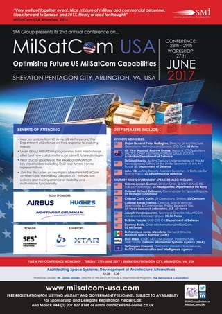 @SMiGroupDefence
#MilSatComUSA
PLUS A PRE-CONFERENCE WORKSHOP | TUESDAY 27TH JUNE 2017 | SHERATON PENTAGON CITY, ARLINGTON, VA, USA
Architecting Space Systems: Development of Architecture Alternatives
12.30 – 4.30
Workshop Leader: Mr. Jamie Dronen, Director of MILSATCOM Future & International Programs, The Aerospace Corporation
SMi Group presents its 2nd annual conference on...
SHERATON PENTAGON CITY, ARLINGTON, VA, USA
Optimising Future US MilSatCom Capabilities
CONFERENCE:
28th - 29th
WORKSHOP:
27th
JUNE
2017
MilSatCom USA
www.milsatcom-usa.com
FREE REGISTRATION FOR SERVING MILITARY AND GOVERNMENT PERSONNEL: SUBJECT TO AVAILABILITY
For Sponsorship and Delegate Registration Please Call:
Alia Malick +44 (0) 207 827 6168 or email amalick@smi-online.co.uk
“Very well put together event. Nice mixture of military and commercial personnel.
I look forward to London and 2017. Plenty of food for thought!”
MilSatCom USA Attendee, 2016
• Hear an update from US Army, US Air Force and the
Department of Defence on their response to evolving
threats
• Learn about MilSatCom programmes from international
allies and how collaboration can beneﬁt future strategies
• Hear crucial updates on the Wideband AoA from
key stakeholders including DoD and Armed Forces
representatives
• Join the discussion on key topics of resilient MilSatCom
architectures, the military utilisation of ComSatCom
systems and the importance of ﬂexibility and
multi-mission functionality
BENEFITS OF ATTENDING
EXHIBITORS:
GOLD SPONSORS:
SPONSOR:
KEYNOTE ADDRESSES:
Major General Peter Gallagher, Director of Architecture,
Operations, Networks and Space, CIO, G-6, US Army
Air Vice Marshall Andrew Dowse, Head of ICT Operations
(HICTO), Chief Information Ofﬁcer Group (CIOG),
Australian Department of Defence
Dr David Hardy, Acting Deputy Undersecretary of the Air
Force (Space), Ofﬁce of the Under Secretary of the Air
Force, US Department of Defense
John Hill, Acting Deputy Assistant Secretary of Defence for
Space Policy, US Department of Defence
MILITARY AND GOVERNMENT SPEAKERS ALSO INCLUDE:
Colonel Joseph Guzman, Division Chief, G-3/5/7 (DAMO SSS
Policy and Strategy), US Headquarters Department of the Army
Colonel Richard Zellmann, Commander 1st Space Brigade,
US Strategic Command
Colonel Curtis Carlin, J6 Operations Division, US Centcom
Colonel Russel Teehan, Director, Space Vehicles
Directorate & Commander, Phillips Research Site,
Air Force Research Laboratory, U.S. Air Force
Joseph Vanderpoorten, Technical Director, MILSATCOM
Advanced Concept Group, US Air Force
Dr Brian Teeple, DoD CIO C4, Department of Defense
Deanna Ryals, Chief of International MilSatCom,
US Air Force
Dr Francisco Javier Mendieta, General Director,
Mexican Space Agency (AEM)
Eron Miller, Chief, SATCOM Division, Infrastructure
Directorate, Defense Information Systems Agency (DISA)
Dr Gregory Edwards, Director of Infrastructure Services,
NATO Communication and Intelligence Agency
2017 SPEAKERS INCLUDE:
 