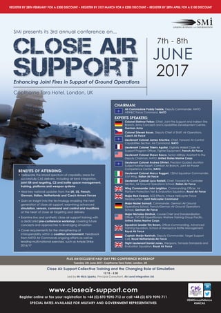PLUS AN EXCLUSIVE HALF-DAY PRE-CONFERENCE WORKSHOP
Tuesday 6th June 2017, Copthorne Tara Hotel, London, UK
Close Air Support Collective Training and the Changing Role of Simulation
12.15 - 5.30
Led by Mr Nick Sparks, Principal Consultant, Air Land Integration Ltd
www.closeair-support.com
Register online or fax your registration to +44 (0) 870 9090 712 or call +44 (0) 870 9090 711
SPECIAL RATES AVAILABLE FOR MILITARY AND GOVERNMENT REPRESENTATIVES
REGISTER BY 28TH FEBRUARY FOR A £300 DISCOUNT • REGISTER BY 31ST MARCH FOR A £200 DISCOUNT • REGISTER BY 28TH APRIL FOR A £100 DISCOUNT
@SMiGroupDefence
#SMiCAS
BENEFITS OF ATTENDING:
• Deliberate the broad spectrum of capability areas for
successfully CAS delivery, including air land integration,
joint ISR and targeting, C2 and battle space management,
training, platforms and weapon systems
• Hear key national updates from the UK, US, French,
German, Italian, Netherlands and Czech Armed Forces
• Gain an insight into the technology enabling the next
generation of close air support, examining advanced
simulation, sensors, command and control and munitions
at the heart of close air targeting and delivery
• Examine live and synthetic close air support training with
a dedicated pre-conference workshop covering future
concepts and approaches to leveraging simulation
• Cover requirements for the strengthening of
interoperability within a coalition environment: Feedback
from NATO Air Commands ongoing efforts as well as
leading multi-national exercises, such as Ample Strike
2016/17
CHAIRMAN:
Air Commodore Paddy Teakle, Deputy Commander, NATO
AEW&C Force Command, NATO
EXPERTS SPEAKERS:
Colonel Dietmar Felber, Chief, Joint Fire Support and Indirect Fire
Branch, Army Concepts and Capabilities Development Centre,
German Army
Colonel Zdenek Bauer, Deputy Chief of Staff, Air Operations,
Czech Air Force
Lieutenant Colonel James Krischke, Chief, Forward Air Control
Capabilities Section, Air Command, NATO
Lieutenant Colonel Thierry Aguilar, Digitally Aided Close Air
Support Program Officer, Fighter Equipment, French Air Force
Lieutenant Colonel Shawn Basco, Senior Military Assistant to the
Deputy Chairman, NATO, United States Marine Corps
Lieutenant Colonel Andrea Olivieri, Precision Guided Munition
Subject Matter Expert, Combat Air Branch, Joint Air Power
Competence Centre, NATO
Lieutenant Colonel Marco Ruggeri, 132nd Squadron Commander,
51st Wing, Italian Air Force
Lieutenant Colonel Luca Restelli, Chief, Forward Air Controller
Section, Air Ground Operations School, Italian Air Force
Wing Commander John Leighton, Commanding Officer, Air
Platform Protection Test & Evaluation Squadron, Royal Air Force
Major Rick Keeson, SO2 Effects, Attack Helicopter Force
Headquarters, Joint Helicopter Command
Major Nader Samadi, Commander, German Air Ground
Operations School, French/German Air Ground Operations
School, German Air Force
Major Nicholas Dimitruk, Course Chief and Standardization
Officer, TACAIR Expeditionary Warfare Training Group Pacific,
United States Marine Corps
Squadron Leader Tim Brown, Officer Commanding, Advanced
Training Squadron, School of Aerospace Battle Management,
Royal Air Force
Captain Merijn Kerkhofs, Deputy Commander, Target Support
Cell, Royal Netherlands Air Force
Flight Lieutenant Daniel Jones, Weapons, Tornado Standards and
Evaluation Squadron, Royal Air Force
SMi presents its 3rd annual conference on...
CLOSE AIR
Support
7th - 8th
JUNE
2017
Copthorne Tara Hotel, London, UK
Enhancing Joint Fires in Support of Ground Operations
 