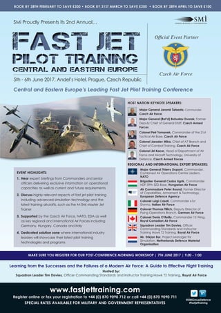 www.fastjettraining.com
Register online or fax your registration to +44 (0) 870 9090 712 or call +44 (0) 870 9090 711
SPECIAL RATES AVAILABLE FOR MILITARY AND GOVERNMENT REPRESENTATIVES
@SMiGroupDefence
#fastjettraining
FAST JET
PILOT TRAINING
CENTRAL AND EASTERN EUROPE
FAST JET
PILOT TRAINING
CENTRAL AND EASTERN EUROPE
SMi Proudly Presents its 2nd Annual…
Official Event Partner
Czech Air Force
5th - 6th June 2017, Andel’s Hotel, Prague, Czech Republic
Central and Eastern Europe’s Leading Fast Jet Pilot Training Conference
BOOK BY 28TH FEBRUARY TO SAVE £300 • BOOK BY 31ST MARCH TO SAVE £200 • BOOK BY 28TH APRIL TO SAVE £100
Learning from the Successes and the Failures of a Modern Air Force: A Guide to Effective Flight Training
Hosted by:
Squadron Leader Tim Davies, Officer Commanding Standards and Instructor Training Hawk T2 Training, Royal Air Force
MAKE SURE YOU REGISTER FOR OUR POST-CONFERENCE MORNING WORKSHOP | 7TH JUNE 2017 | 9.00 - 1:00
HOST NATION KEYNOTE SPEAKERS:
REGIONAL AND INTERNATIONAL EXPERT SPEAKERS:
Major General Thierry Dupont, Commander,
Combined Air Operations Centre Uedem,
NATO
Brigadier General Csaba Ugrik, Commander
HDF 59th SZD Base, Hungarian Air Force
Air Commodore Peter Round, Former Director
of Capabilities, Armament & Technology,
European Defence Agency
Colonel Luigi Casali, Commander 61st
Stormo, Italian Air Force
Colonel Thomas Tillich, Deputy Director of
Flying Operations Branch, German Air Force
Colonel Denis O’Reilly, Commander 15 Wing,
Royal Canadian Air Force
Squadron Leader Tim Davies, Officer
Commanding Standards and Instructor
Training Hawk T2 Training, Royal Air Force
Mr. Erikjan Bor, Project Manager for
Simulation, Netherlands Defence Material
Organisation
Major General Jaromír Šebesta, Commander,
Czech Air Force
Major General (Ret’d) Bohuslav Dvorak, Former
Deputy Chief of General Staff, Czech Armed
Forces
Colonel Petr Tomanek, Commander of the 21st
Tactical Air Base, Czech Air Force
Colonel Jaroslav Mika, Chief of A7 Branch and
Chief of Combat Training, Czech Air Force
Colonel Jiri Kacer, Head of Department of Air
Force and Aircraft Technology, University of
Defence, Czech Armed Forces
EVENT HIGHLIGHTS:
1.	Hear expert briefings from Commanders and senior
officers delivering exclusive information on operational
capacities as well as current and future requirements
2.	Discuss highly relevant aspects of fast jet pilot training
including advanced simulation technology and the
latest training aircrafts, such as the M-346 Master Jet
Trainer
3.	Supported by the Czech Air Force, NATO, EDA as well
as key regional and international Air Forces including
Germany, Hungary, Canada and Italy
4.	Dedicated solution zone where international industry
leaders will showcase their latest pilot training
technologies and programs
 