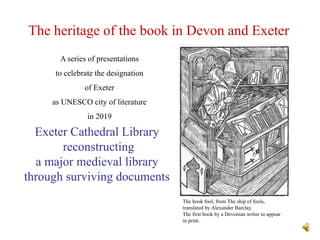 The heritage of the book in Devon and Exeter
Exeter Cathedral Library
reconstructing
a major medieval library
through surviving documents
A series of presentations
to celebrate the designation
of Exeter
as UNESCO city of literature
in 2019
The book fool, from The ship of fools,
translated by Alexander Barclay.
The first book by a Devonian writer to appear
in print.
 