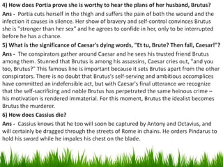 4) How does Portia prove she is worthy to hear the plans of her husband, Brutus?
Ans - Portia cuts herself in the thigh an...