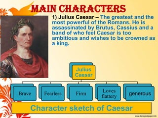 Main Characters

1) Julius Caesar – The greatest and the
most powerful of the Romans. He is
assassinated by Brutus, Cassiu...