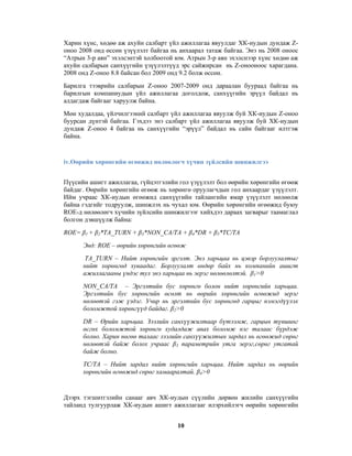 Харин хүнс, хөдөө аж ахуйн салбарт үйл ажиллагаа явуулдаг ХК-иудын дундаж Zоноо 2008 онд өссөн үзүүлэлт байгаа нь анхаарал татаж байгаа. Энэ нь 2008 оноос
“Атрын 3-р аян” эхэлсэнтэй холбоотой юм. Атрын 3-р аян эхэлснээр хүнс хөдөө аж
ахуйн салбарын санхүүгийн үзүүлэлтүүд эрс сайжирсан нь Z-онооноос харагдана.
2008 онд Z-оноо 8.8 байсан бол 2009 онд 9.2 болж өссөн.
Барилга тээврийн салбарын Z-оноо 2007-2009 онд дараалан буураад байгаа нь
барилгын компаниудын үйл ажиллагаа доголдож, санхүүгийн эрүүл байдал нь
алдагдаж байгааг харуулж байна.
Мөн худалдаа, үйлчилгээний салбарт үйл ажиллагаа явуулж буй ХК-иудын Z-оноо
буурсан дүнтэй байгаа. Гэхдээ энэ салбарт үйл ажиллагаа явуулж буй ХК-иудын
дундаж Z-оноо 4 байгаа нь санхүүгийн “эрүүл” байдал нь сайн байгааг илтгэж
байна.

iv.Өөрийн хөрөнгийн өгөөжид нөлөөлөгч хүчин зүйлсийн шинжилгээ
Пүүсийн ашигт ажиллагаа, гүйцэтгэлийн гол үзүүлэлт бол өөрийн хөрөнгийн өгөөж
байдаг. Өөрийн хөрөнгийн өгөөж нь хөрөнгө оруулагчдын гол анхаардаг үзүүлэлт.
Ийм учраас ХК-иудын өгөөжид санхүүгийн тайлангийн ямар үзүүлэлт нөлөөлж
байна гэдгийг тодруулж, шинжлэх нь чухал юм. Өөрийн хөрөнгийн өгөөжид буюу
ROE-д нөлөөлөгч хүчийн зүйлсийн шинжилгээг хийхдээ дараах загварыг таамаглал
болгон дэвшүүлж байна:
ROE= β1 + β2*TA_TURN + β3*NON_CA/TA + β4*DR + β5*TC/TA
Энд: ROE – өөрийн хөрөнгийн өгөөж
TA_TURN – Нийт хөрөнгийн эргэлт. Энэ харьцаа нь цэвэр борлуулалтыг
нийт хөрөнгөд хуваадаг. Борлуулалт өндөр байх нь компанийн ашигт
ажиллагааны үндэс тул энэ харьцаа нь эерэг нөлөөлөлтэй. β1>0
NON_CA/TA – Эргэлтийн бус хөрөнгө болон нийт хөрөнгийн харьцаа.
Эргэлтийн бус хөрөнгийн өсөлт нь өөрийн хөрөнгийн өгөөжид эерэг
нөлөөтэй гэж үздэг. Учир нь эргэлтийн бус хөрөнгөд гарцыг нэмэгдүүлэх
боломжтой хөрөнгүүд байдаг. β2>0
DR – Өрийн харьцаа. Зээлийн санхүүжилтаар бүтээмж, гарцын түвшинг
өсгөх боломжтой хөрөнгө худалдаж авах боломж нэг талаас бүрдэж
болно. Харин нөгөө талаас зээлийн санхүүжилтын зардал нь өгөөжид сөрөг
нөлөөтэй байж болох учраас β3 параметрийн утга эерэг,сөрөг утгатай
байж болно.
TC/TA – Нийт зардал нийт хөрөнгийн харьцаа. Нийт зардал нь өөрийн
хөрөнгийн өгөөжид сөрөг хамааралтай. β4>0

Дээрх тэгшитгэлийн санааг авч ХК-иудын сүүлийн дөрвөн жилийн санхүүгийн
тайланд тулгуурлаж ХК-иудын ашигт ажиллагааг илэрхийлэгч өөрийн хөрөнгийн
10

 