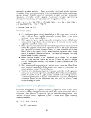 өгөөжийн загварыг үнэлсэн. Панел өгөгдлийн үнэлгээний аргаар үнэлэхдээ
хугацааны болон хөлгөн нөлөөллөөр үнэлснээр хетероскедастик, автокорреляцын
асуудал арилдаг. Өөрийн хөрөнгийн өгөөжийн загварыг үнэлэхдээ компанийн
хувьцааны өсөлтийн хувийг оруулж таамагласан загвараа өргөтгөснөөр
статистикын ач холбогдол нэмэгдэж илүү сайн загвар гарсан байгаа.
ROE = -0.12 + 0.25*TA_TURN - 0.26*NON_CA/TA + 0.24*DR - 0.06*TC/TA +
0.02*LOG(PRICE(-1)) + [CX=F, PER=F]
R квадрат = 0.94 DW =2.3
Үнэлгээнээс үзэхэд:
Сул коеффицент хасах дүнтэй гарсан байгаа нь ХК-иудын ашигт ажиллагаа
тааруу байгааг болон өөрийн хөрөнгийн өгөөжид бусад хүчин зүйлс
нөлөөлнө гэдгийг харуулж байна.
Нийт хөрөнгийн эргэлт өөрийн хөрөнгийн өгөөжид эерэг нөлөөтэй байгаа нь
таамаглалтай таарч байна. Хөрөнгийн эргэлт 1 нэгжээр өсөхөд өөрийн
хөрөнгийн өгөөж 0.25 нэгжээр өснө.
Нийт хөрөнгөд эзлэх эргэлтийн бус хөрөнгийн дүн өгөөжид сөрөг нөлөөтэй
байна. Энэ үзүүлэлт таамаглалтай зөрсөн шалтгаан нь ХК-иудын эргэлтийн
бус хөрөнгийн өсөлтийн өгөөжөөс зардал нь давж байгаагаас шалтгаалж
байгаа. Ийм үр дүн гарахад элэгдэл, хоргодол болон түрээсийн зардал өндөр
байгаа нь нөлөөлж байж болох талтай. Эргэлтийн бус хөрөнгө 1 нэгжээр
өсөхөд өгөөж 0.26 нэгжээр буурна.
Өрийн харьцаа өгөөжид эерэг нөлөөтэй гарсан байна. Энэ нь өрийн
санхүүжилтын зардлаас давсан үр ашгийг ХК-иуд бий болгож байгааг
илтгэнэ. Өрийн нийт хөрөнгөд эзлэх хэмжээ 1 пунктээр өсөхөд өгөөж 0.24
нэгжээр өснө.
Нийт зардлын нийт хөрөнгөд эзлэх хэмжээ өгөөжид таамаглаж байсан ёсоор
сөрөг нөлөөтэй гарсан байна. Нийт зардлын нийт хөрөнгөд эзлэх хэмжээ нэг
пунктээр өсөхөд өгөөж 0.06 нэгжээ буурна.
Үнэлгээг илүү сайжруулах үүднээс хувьцааны өсөлтийн хувийг оруулсан
бөгөөд энэ нь өгөөжид эерэг нөлөөлтэй байна. Нэг үеийн өмнөх хувьцааны
үнийн 1 хувийн өсөлт нь дараа үеийн өгөөжийг 0.02 нэгжээр өсгөдөг.
Хувьцааны үнийн өсөлт нь тухайн компанийн үйл ажиллагаа, нэр хүндтэй
холбоотой бөгөөд тухайн компанийн нэр хүнд өсөх нь өгөөжид эерэг
нөлөөтэйг харуулж байна.
v.Зардалд нөлөөлөгч хүчин зүйлсийн шинжилгээ
Бизнесийн байгууллага нь зардлын оновчтой удирдлагыг хийж чадвал ашигт
ажиллагаагаа сайжруулах бүрэн боломжтой байдаг. Ийм учраас компанийн зардалд
нөлөөлөгч хүчин зүйлсийг тодорхойлох хэрэгтэй. Бизнесийн байгууллагын нийт
зардлын загварын санааг Францын судлаач Laurent Weill дараах байдлаар
томъёолсон байдаг:
Ln TC = β1 + β2 ln y + β2 ln pk
Энд: TC – нийт зардал
11

 