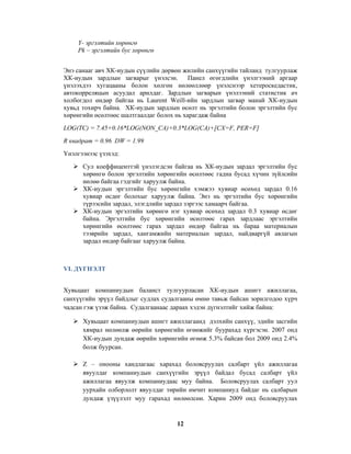 Y- эргэлтийн хөрөнгө
Pk – эргэлтийн бус хөрөнгө
Энэ санааг авч ХК-иудын сүүлийн дөрвөн жилийн санхүүгийн тайланд тулгуурлаж
ХК-иудын зардлын загварыг үнэлсэн.
Панел өгөгдлийн үнэлгээний аргаар
үнэлэхдээ хугацааны болон хөлгөн нөлөөллөөр үнэлснээр хетероскедастик,
автокорреляцын асуудал арилдаг. Зардлын загварын үнэлээний статистик ач
холбогдол өндөр байгаа нь Laurent Weill-ийн зардлын загвар манай ХК-иудын
хувьд тохирч байна. ХК-иудын зардлын өсөлт нь эргэлтийн болон эргэлтийн бус
хөрөнгийн өсөлтөөс шалтгаалдаг болох нь харагдаж байна
LOG(TC) = 7.45+0.16*LOG(NON_CA)+0.3*LOG(CA)+[CX=F, PER=F]
R квадрат = 0.96 DW = 1.99
Үнэлгээнээс үзэхэд:
Сул коеффиценттэй үнэлэгдсэн байгаа нь ХК-иудын зардал эргэлтийн бус
хөрөнгө болон эргэлтийн хөрөнгийн өсөлтөөс гадна бусад хүчин зүйлсийн
нөлөө байгаа гэдгийг харуулж байна.
ХК-иудын эргэлтийн бус хөрөнгийн хэмжээ хувиар өсөхөд зардал 0.16
хувиар өсдөг болохыг харуулж байна. Энэ нь эргэлтийн бус хөрөнгийн
түрээсийн зардал, элэгдлийн зардал зэргээс хамаарч байгаа.
ХК-иудын эргэлтийн хөрөнгө нэг хувиар өсөхөд зардал 0.3 хувиар өсдөг
байна. Эргэлтийн бус хөрөнгийн өсөлтөөс гарах зардлаас эргэлтийн
хөрөнгийн өсөлтөөс гарах зардал өндөр байгаа нь бараа материалын
тээврийн зардал, хангамжийн материалын зардал, найдваргүй авлагын
зардал өндөр байгааг харуулж байна.

VI. ДҮГНЭЛТ
Хувьцаат компаниудын баланст тулгуурласан ХК-иудын ашигт ажиллагаа,
санхүүгийн эрүүл байдлыг судлах судалгааны өмнө тавьж байсан зорилгодоо хүрч
чадсан гэж үзэж байна. Судалгаанаас дараах хэдэн дүгнэлтийг хийж байна:
Хувьцаат компаниудын ашигт ажиллагаанд дэлхийн санхүү, эдийн засгийн
хямрал нөлөөлж өөрийн хөрөнгийн өгөөжийг буурахад хүргэсэн. 2007 онд
ХК-иудын дундаж өөрийн хөрөнгийн өгөөж 5.3% байсан бол 2009 онд 2.4%
болж буурсан.
Z – онооны хандлагаас харахад боловсруулах салбарт үйл ажиллагаа
явуулдаг компаниудын санхүүгийн эрүүл байдал бусад салбарт үйл
ажиллагаа явуулж компаниудаас муу байна. Боловсруулах салбарт уул
уурхайн олборлолт явуулдаг төрийн өмчит компаниуд байдаг нь салбарын
дундаж үзүүлэлт муу гарахад нөлөөлсөн. Харин 2009 онд боловсруулах

12

 