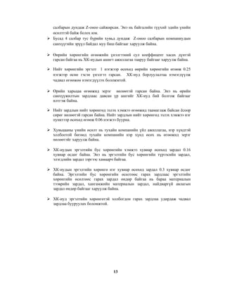 салбарын дундаж Z-оноо сайжирсан. Энэ нь байгалийн түүхий эдийн үнийн
өсөлттэй байж болох юм.
Бусад 4 салбар тус бүрийн хувьд дундаж Z-оноо салбарын компаниудын
санхүүгийн эрүүл байдал муу биш байгааг харуулж байна.
Өөрийн хөрөнгийн өгөөжийн үнэлгээний сул коеффицент хасах дүнтэй
гарсан байгаа нь ХК-иудын ашигт ажиллагаа тааруу байгааг харуулж байна.
Нийт хөрөнгийн эргэлт 1 нэгжээр өсөхөд өөрийн хөрөнгийн өгөөж 0.25
нэгжээр өснө гэсэн үнэлгээ гарсан. ХК-иуд борлуулалтаа нэмэгдүүлж
чадвал өгөөжөө нэмэгдүүлэх боложмтой.
Өрийн харьцаа өгөөжид эерэг нөлөөтэй гарсан байна. Энэ нь өрийн
санхүүжилтын зардлаас давсан үр ашгийг ХК-иуд бий болгож байгааг
илтгэж байна.
Нийт зардлын нийт хөрөнгөд эзлэх хэмжээ өгөөжид таамаглаж байсан ёсоор
сөрөг нөлөөтэй гарсан байна. Нийт зардлын нийт хөрөнгөд эзлэх хэмжээ нэг
пунктээр өсөхөд өгөөж 0.06 нэгжээ буурна.
Хувьцааны үнийн өсөлт нь тухайн компанийн үйл ажиллагаа, нэр хүндтэй
холбоотой бөгөөд тухайн компанийн нэр хүнд өсөх нь өгөөжид эерэг
нөлөөтэйг харуулж байна.
ХК-иудын эргэлтийн бус хөрөнгийн хэмжээ хувиар өсөхөд зардал 0.16
хувиар өсдөг байна. Энэ нь эргэлтийн бус хөрөнгийн түрээсийн зардал,
элэгдлийн зардал зэргээс хамаарч байгаа.
ХК-иудын эргэлтийн хөрөнгө нэг хувиар өсөхөд зардал 0.3 хувиар өсдөг
байна. Эргэлтийн бус хөрөнгийн өсөлтөөс гарах зардлаас эргэлтийн
хөрөнгийн өсөлтөөс гарах зардал өндөр байгаа нь бараа материалын
тээврийн зардал, хангамжийн материалын зардал, найдваргүй авлагын
зардал өндөр байгааг харуулж байна.
ХК-иуд эргэлтийн хөрөнгөтэй холбогдон гарах зардлаа удирдаж чадвал
зардлаа бууруулах боломжтой.

13

 