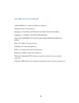 VIII. АШИГЛАСАН ЭХ СУРВАЛЖ:

Andrбs Nбbrбdi, K. P. Analysis of efficiency indicators .
D.Gujarati. Basics of Econometrics.
Destafanis, S. TECHNICAL EFFICIENCY IN ITALIAN MANUFACTURING.
Fogelberg, L. CONTROL AND BANK PERFORMANCE .
NSO. (2010). ШИНЖИЛГЭЭ СУДАЛГААНЫ АЖИЛ ХИЙХЭД БАРИМТЛАХ
ЗҮЙЛС.
Ross, J. W. (2005). Corporate Finance.
Warachka, P. H. Operating Efficiency .
Weill, L. Leverage and Corporate Performance.
Бүжинлхам. (2008). Санхүүгийн Удирдлага.
Ч.Баттөр, С.Дашдорж (2010). Балансын шинжилгээнд үндэслэсэн үр ашгийн
тооцоолол.
Э.Цолмон. (2008). Монголын хувьцаат компаниудад хийсэн балансын шинжилгээ.

14

 