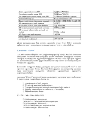 Нийт хөрөнгийн өгөөж ROI
Өөрийн хөрөнгийн өгөөж ROE
Нэгж хувьцаанд ногдох цэвэр ашиг-EPS
Үнэ ашгийн харьцаа
Дампуурлын онош. (Альтманы индекс)
Х1=ажлын капитал/нийт хөрөнгө
Х2=хуримтлагдсан ашиг/нийт хөрөнгө
Х3=татварын өмнөх ашиг/нийт хөрөнгө
Х4=эзэмшигчийн өмчийн дүн/нийт өр
төлбөр
Х5=борлуулалт/нийт хөрөнгө
Бусад харьцаа
Бие даалтын коефциент

ТДЦАшиг*100/НХ
ТДЦАшиг*100/ЭӨ
ТДЦАшиг*100/Нийт хувьцаа
P/E Хаалтын ханш/EPS
Z=1.2X1+1.4X2+3.3X3+0.6X4+X5
АК/НХ
Хур.Ашиг/НХ
ТТӨАшиг/НХ
ЭӨ/Өр төлбөр
БО/НХ
ЭӨ*100/НХ

Дээрх харьцаануудаас бид өөрийн хөрөнгийн өгөөж буюу ROE-г компанийн
гүйцэтгэл, ашигт ажиллагааны гол хувьсагчаар авч үнэлгээ хийсэн байгаа.
ii.Альтманы “Z-оноо”
Анх 1968 онд Нью-Йоркын Их Сургуулийн профессор Эдвард Альтман компанийн
санхүүгийн тайлангийн харьцаануудаас тухайн компанийн дампуурлыг таамаглах
загварыг боловсруулсан. Түүний боловсруулсан “Z-оноо”-ноос гарч ирэх үзүүлэлт
нь компанийн санхүүгийн эрүүл байдал болон хоёр жилийн хугацаанд дампуурах
магадлалыг харуулдаг.
Компанийн санхүүгийн байдал, дампуурах магадлалыг тооцоход “Z-оноо” нь маш
түгээмэл хэрэглэгддэг бөгөөд Альтманы боловсруулсан анхны хувилбар хэд хэдэн
удаа шинэчлэгдэж санхүүгийн тайлангийн харьцаануудын параметрүүд
өөрчлөгдсөн байдаг.
Альтманы “Z-оноо” үнэлгээний загвар нь дампуурах магадлалыг санхүүгийн дараах
5-н үзүүлэлтээр тодорхойлдог. Эдгээр нь:
1.
2.
3.
4.
5.

Ажлын капитал/нийт хөрөнгө
Хуримтлагдсан ашиг/ нийт хөрөнгө
Зээл хүү болон татвар төлөхийн өмнөх ашиг/нийт хөрөнгө
Өөрийн хөрөнгийн зах зээлийн үнэлгээ/ өр төлбөр
БО/нийт хөрөнгө болно.

Z=1.2X1+1.4X2+3.3X3+0.6X4+1.0X5
Z<1.810 дампуурах магадлал их
1.810≤ Z<2.675 дампуурах магадлал дунд зэрэг
Z=2.675 дампуурах магадлал 0.5
2.675<Z≤2.990 дампуурах магадлал их биш
Z>2.990 дампуурах магадлал бага

6

 