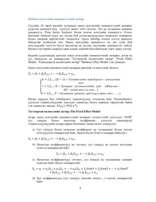 iii.Панел өгөгдлийн шинжилгээний загвар
Сүүлийн 10 гаруй жилийн хугацаанд панел өгөгдөлийн шинжилгээний загварыг
судалгаа шинжилгээнд хэрэглэх явдал элбэг болсон. Энэ нь хугацааны цувааны
шинжилгээ /Time Series Analysis/ болон хөлгөн өгөгдлийн шинжилгээ /CrossSecsional Analysis/-нүүд тус тусдаа буй судлагдахуунуудын хоорондох хамаарлыг
болон динамик өөрчлөлтийг тооцоолох, түүнд тайлбар өгөхөд нэлээд өрөөсгөл
байдагтай холбоотой юм. Панел өгөгдлийн жинжилгээ нь авч үзэж буй
өгөгдлүүдийг нэгтгэн бүхэл системээр нь үнэлж, системийн шинжилгээг хийдэг
бөгөөд тэдгээрийн хооронд гарах алдааг хамгийн бага байлгадаг зэрэг давуу талтай.
Бидний судалгаандаа ашиглах панел өгөгдлийн шинжилгээний загварыг дотор нь
сул гишүүнээс нь хамааруулан “Тогтвортой нөлөөллийн загвар” /Fixed Effect
Model/, “Санамсаргүй нөлөөллийн загвар” /Random Effect Model/ гэж хуваадаг.
Панел өгөгдлийн шинжилгээний загварын ерөнхий тэгшитгэлийг бичвэл:
,,

,,

1,2, , , ,

,

1

Тэгшитгэлийн тайлбарлагч хувьсагчдын
тоо
Загварын хөлгөнөгөгдлийн урт
Жишээнь
ХК иудын тоо гэх мэт …
Хугацааны цувааны урт сар, улирал, жил … … .

1,2, , , ,
1,2, , , ,

Юуны түрүүнд бид тайлбарлагч хувьсагчуудыг стохастик биш /Nonstochastic/,
үлдэгдэл хэмжигдэхүүнийг сонгодог таамаглал болох нормаль тархалттай байна
гэж таамаглал тавьдаг.
~ 0,
.
Тогтвортой нөлөөллийн загвар /The Fixed Effect Model/
Дээрх панел өгөгдлийн шинжилгээний загварын тэгшигтэлийг үнэлэхдээ “FEM”
сул
гишүүн
болон
налалтын
коэффицент,
үлдэгдэл
санамсаргүй
хэмжигдэхүүнүүдийн талаар дараах боломжит таамаглалыг дэвшүүлнэ:
a) Сул гишүүн болон налалтын коэффицент нь хугацаанаас болон хөлгөн
өгөгдлүүдээс хамааралгүй байх. (Босоо болон Хэвтээ хамаарал байхгүй.)
,,

,,

,

b) Налалтын коэффицентүүд нь тогтмол, сул гишүүд нь хөлгөн өгөгдлөөс
(хэвтээ) хамааралтай байх.
,

,,

,,

,

c) Налалтын коэффицентүүд тогтмол, сул гишүүн нь хугацаанаас хамаарч
хувьсдаг байх (Босоо хамааралтай)
,

1

,
,,

,,

,,

2
,

d) Бүх коэффицентүүд (сул гишүүн, өнцгийн налалт.....) хөлгөн хамааралтай
байх
7

 