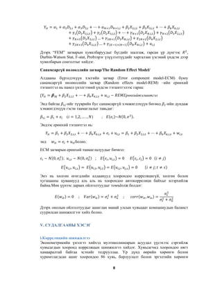 ,

,

,

,,

,,

,,

,,

…
…

,,
,,

,,

,,

,,

,,

,,
,,

,

Дээрх “FEM” загварын хувилбаруудыг бүгдийг шалгаж, гарсан үр дүнгээс
,
Durbin-Watson Stat, F-stat, Probзэрэг үзүүлэлтүүдийг харгалзан үзсэний үндсэн дээр
хувилбарын сонголтыг хийдэг.
Санамсаргүй нөлөөллийн загвар/The Random Effect Model/
Алдааны бүрэлдэхүүн хэсгийн загвар (Error component model-ECM) буюу
санамсаргүй нөлөөллийн загвар (Random effects model-REM) –ийн ерөнхий
тэгшитгэл нь панел үнэлгээний үндсэн тэгшитгэлээс гарна:
,,

,,

Ерөнхийтэгшитгэл

,

Энд байгаа
-ийг түүврийн бус санамсаргүй хэмжигдэхүүн бөгөөд
хэмжигдэхүүн гэсэн таамаглалыг тавьдаг:
1,2, … . , )

(

~

;

0,

-ийн дундаж

.

Эндээс ерөнхий тэгшитгэл нь:
,,

энд

,,

,

,,

,,

,

болно.

ECM загварын ерөнхий таамаглалуудыг бичвэл:
0,

;

0,

,
,

,

,

,

;
,

,

0

,

,

,

,

,
,

0

0

;

Энэ нь хөлгөн өгөгдлийн алдаанууд хоорондоо корреляцигүй, хөлгөн болон
хугацааны цуваанууд аль аль нь хоорондоо автокорреляци байхыг илэрхийлж
байна.Мөн үүнээс дараах ойлголтуудыг томъёолж болдог:
0

;

;

,

Дээрх онолын ойлголтуудыг ашиглан манай улсын хувьцаат компаниудын баланст
суурилсан шинжилгээг хийх болно.
V. СУДАЛГААНЫ ХЭСЭГ
i.Корреляцийн шинжилгээ
Эконометрикийн үнэлгээ хийхэд мултиколинеарын асуудал үүсэхээс сэргийлж
хувьсагдын хооронд корреляцын шинжилгээ хийдэг. Хувьсагчид хоорондоо нягт
хамааралтай байгаа эсэхийг тодрууллаа. Үр дүнд өөрийн хөрөнгө болон
хуримтлагдсан ашиг хоорондоо 86 хувь, борлуулалт болон эргэлтийн хөрөнгө
8

 