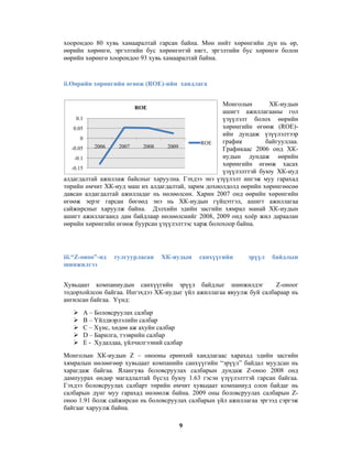 хоорондоо 80 хувь хамааралтай гарсан байна. Мөн нийт хөрөнгийн дүн нь өр,
өөрийн хөрөнгө, эргэлтийн бус хөрөнгөтэй нягт, эргэлтийн бус хөрөнгө болон
өөрийн хөрөнгө хоорондоо 93 хувь хамааралтай байна.

ii.Өөрийн хөрөнгийн өгөөж (ROE)-ийн хандлага
Монголын
ХК-иудын
ашигт ажиллагааны гол
0.1
үзүүлэлт болох өөрийн
хөрөнгийн өгөөж (ROE)0.05
ийн дундаж үзүүлэлтээр
0
график
байгууллаа.
ROE
2006
2007
2008
2009
-0.05
Графикаас 2006 онд ХКиудын дундаж өөрийн
-0.1
хөрөнгийн өгөөж хасах
-0.15
үзүүлэлттэй буюу ХК-иуд
алдагдалтай ажиллаж байсныг харуулна. Гэхдээ энэ үзүүлэлт ингэж муу гарахад
төрийн өмчит ХК-иуд маш их алдагдалтай, зарим дохиолдолд өөрийн хөрөнгөөсөө
давсан алдагдалтай ажилладаг нь нөлөөлсөн. Харин 2007 онд өөрийн хөрөнгийн
өгөөж эерэг гарсан бөгөөд энэ нь ХК-иудын гүйцэтгэл, ашигт ажиллагаа
сайжирсныг харуулж байна. Дэлхийн эдийн засгийн хямрал манай ХК-иудын
ашигт ажиллагаанд дам байдлаар нөлөөлснийг 2008, 2009 онд хоёр жил дараалан
өөрийн хөрөнгийн өгөөж буурсан үзүүлэлтээс харж болохоор байна.
ROE

iii.“Z-оноо”-нд
шинжилгээ

тулгуурласан

ХК-иудын

санхүүгийн

эрүүл

байдлын

Хувьцаат компаниудын санхүүгийн эрүүл байдлыг шинжилдэг
Z-оноог
тодорхойлсон байгаа. Ингэхдээ ХК-иудыг үйл ажиллагаа явуулж буй салбараар нь
ангилсан байгаа. Үүнд:
A – Боловсруулах салбар
B – Үйлдвэрлэлийн салбар
C – Хүнс, хөдөө аж ахуйн салбар
D – Барилга, тээврийн салбар
E - Худалдаа, үйлчилгээний салбар
Монголын ХК-иудын Z – онооны ерөнхий хандлагаас харахад эдийн засгийн
хямралын нөлөөгөөр хувьцаат компанийн санхүүгийн “эрүүл” байдал муудсан нь
харагдаж байгаа. Ялангуяа боловсруулах салбарын дундаж Z-оноо 2008 онд
дампуурах өндөр магадлалтай бүсэд буюу 1.63 гэсэн үзүүлэлттэй гарсан байгаа.
Гэхдээ боловсруулах салбарт төрийн өмчит хувьцаат компаниуд олон байдаг нь
салбарын дүнг муу гарахад нөлөөлж байна. 2009 оны боловсруулах салбарын Zоноо 1.91 болж сайжирсан нь боловсруулах салбарын үйл ажиллагаа эргээд сэргэж
байгааг харуулж байна.
9

 