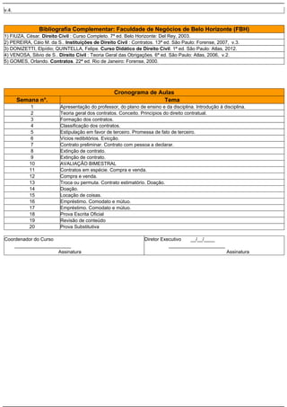 v.4.

Bibliografia Complementar: Faculdade de Negócios de Belo Horizonte (FBH)
1) FIUZA, César. Direito Civil : Curso Completo. 7ª ed. Belo Horizonte: Del Rey, 2003.
2) PEREIRA, Cáio M. da S.. Instituições de Direito Civil : Contratos. 13ª ed. São Paulo: Forense, 2007, v.3.
3) DONIZETTI, Elpídio; QUINTELLA, Felipe. Curso Didático de Direito Civil. 1ª ed. São Paulo: Atlas, 2012.
4) VENOSA, Silvio de S.. Direito Civil : Teoria Geral das Obrigações. 6ª ed. São Paulo: Atlas, 2006, v.2.
5) GOMES, Orlando. Contratos. 22ª ed. Rio de Janeiro: Forense, 2000.

Cronograma de Aulas
Tema

Semana n°.
1
2
3
4
5
6
7
8
9
10
11
12
13
14
15
16
17
18
19
20

Apresentação do professor, do plano de ensino e da disciplina. Introdução à disciplina.
Teoria geral dos contratos. Conceito. Princípios do direito contratual.
Formação dos contratos.
Classificação dos contratos.
Estipulação em favor de terceiro. Promessa de fato de terceiro.
Vícios redibitórios. Evicção.
Contrato preliminar. Contrato com pessoa a declarar.
Extinção de contrato.
Extinção de contrato.
AVALIAÇÃO BIMESTRAL
Contratos em espécie. Compra e venda.
Compra e venda.
Troca ou permuta. Contrato estimatório. Doação.
Doação.
Locação de coisas.
Empréstimo. Comodato e mútuo.
Empréstimo. Comodato e mútuo.
Prova Escrita Oficial
Revisão de conteúdo
Prova Substitutiva

Coordenador do Curso
_____________________
Assinatura

Diretor Executivo
__/__/____
_____________________
Assinatura

 