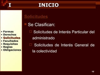 I

INICIO
Solicitudes


•
•
•
•
•
•
•

Formas
Derechos

Se Clasifican:


administrado

Solicitudes

Facultades
Requisitos
Reglas
Obligaciones

Solicitudes de Interés Particular del



Solicitudes de Interés General de
la colectividad

12

 