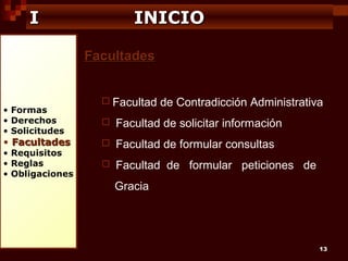 I

INICIO
Facultades

• Formas
• Derechos
• Solicitudes

• Facultades

• Requisitos
• Reglas
• Obligaciones

 Facultad

de Contradicción Administrativa



Facultad de solicitar información



Facultad de formular consultas



Facultad de formular peticiones de
Gracia

13

 