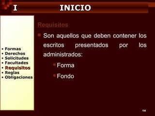 I

INICIO
Requisitos


•
•
•
•
•
•
•

Formas
Derechos
Solicitudes
Facultades

Requisitos

Reglas
Obligaciones

Son aquellos que deben contener los
escritos

presentados

por

los

administrados:
 Forma
 Fondo

14

 