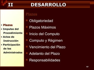 II

DESARROLLO
Plazos


• Plazos
• Impulso del
Procedimiento

Obligatoriedad



Plazos Máximos



Inicio del Computo



Computo y Régimen



Vencimiento del Plazo



Adelanto del Plazo



Responsabilidades

• Actos de
Instrucción
• Participación
de los
Administrados

17

 