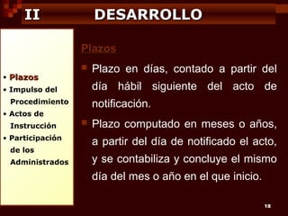 II

DESARROLLO
Plazos

• Plazos



día hábil siguiente del acto de

• Impulso del
Procedimiento

notificación.

• Actos de
Instrucción
• Participación
de los
Administrados

Plazo en días, contado a partir del



Plazo computado en meses o años,
a partir del día de notificado el acto,
y se contabiliza y concluye el mismo
día del mes o año en el que inicio.
18

 