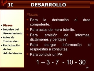 II

• Plazos
• Impulso del
Procedimiento
• Actos de
Instrucción
• Participación
de los
Administrados

DESARROLLO
Plazos
 Para
la
derivación
al
área
competente.
 Para actos de mero trámite.
 Para
emisión
de
informes,
dictámenes y peritajes.
 Para
otorgar
información
o
respuestas a consultas.
 Para concluir un PA

1 – 3 - 7 - 10 - 30
20

 