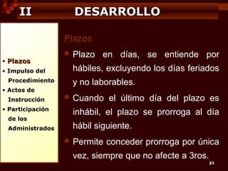 II

DESARROLLO
Plazos

• Plazos



hábiles, excluyendo los días feriados

• Impulso del
Procedimiento

y no laborables.

• Actos de
Instrucción

Plazo en días, se entiende por



• Participación

Cuando el último día del plazo es
inhábil, el plazo se prorroga al día

de los

hábil siguiente.

Administrados



Permite conceder prorroga por única
vez, siempre que no afecte a 3ros.

21

 