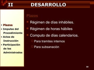 II

DESARROLLO
Plazos

• Plazos
• Impulso del
Procedimiento
• Actos de
Instrucción
• Participación
de los



Régimen de días inhábiles.



Régimen de horas hábiles



Computo de días calendarios.
 Para

tramites internos

 Para

subsanación

Administrados

22

 
