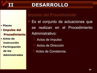 II

DESARROLLO
Impulso del Procedimiento


• Plazos
• Impulso del

Procedimiento
• Actos de
Instrucción
• Participación
de los

Es el conjunto de actuaciones que
se realizan en el Procedimiento
Administrativo:


Actos de Impulso



Actos de Dirección

 Actos

de Constancia.

Administrados

23

 