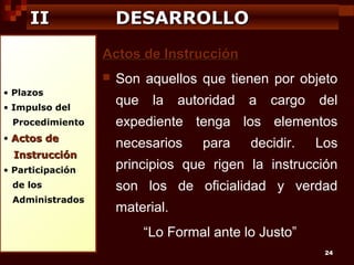 II

DESARROLLO
Actos de Instrucción


• Plazos
• Impulso del
Procedimiento
• Actos de

Instrucción
• Participación
de los
Administrados

Son aquellos que tienen por objeto
que

la

autoridad

a

cargo

del

expediente tenga los elementos
necesarios

para

decidir.

Los

principios que rigen la instrucción
son los de oficialidad y verdad
material.
“Lo Formal ante lo Justo”
24

 