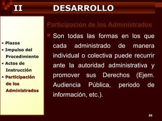 II

DESARROLLO
Participación de los Administrados


• Plazos
• Impulso del
Procedimiento
• Actos de
Instrucción
• Participación
de los
Administrados

Son todas las formas en los que
cada

administrado

de

manera

individual o colectiva puede recurrir
ante la autoridad administrativa y
promover
Audiencia

sus

Derechos

Pública,

(Ejem.

periodo

de

información, etc.).
25

 