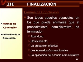 III

FINALIZACIÓN
Formas de Conclusión


• Formas de

Conclusión
•Contenido de la
Resolución

Son todos aquellos supuestos en
los que puede afirmarse que el
procedimiento administrativo ha
terminado:
 Abandono
 Desistimiento
 La

prestación efectiva

 Los
 La

Acuerdos Convencionales

aplicación del silencio administrativo
26

 